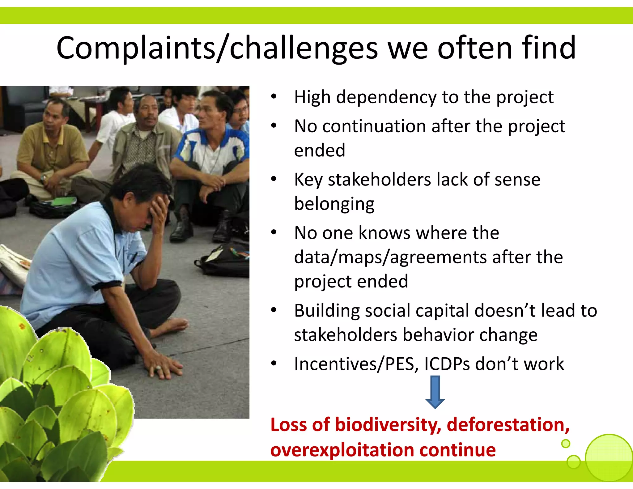 Complaints/challenges we often find
              • High dependency to the project
              • No continuation after the project
                No continuation after the project 
                ended
              • Key stakeholders lack of sense
                Key stakeholders lack of sense 
                belonging
              • No one knows where the 
                data/maps/agreements after the 
                project ended
                   ildi     i l    i ld      ’ l d
              • Building social capital doesn’t lead to 
                stakeholders behavior change
              • Incentives/PES ICDPs don’t work
                Incentives/PES, ICDPs don t work


              Loss of biodiversity, deforestation, 
              Loss of biodiversity deforestation
              overexploitation continue
 