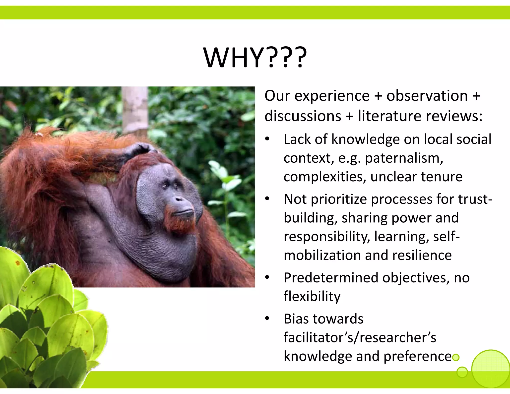 WHY???
   Our experience + observation + 
         p
   discussions + literature reviews:
   • Lack of knowledge on local social 
     context, e.g. paternalism, 
     complexities, unclear tenure
   • Not prioritize processes for trust
     Not prioritize processes for trust‐
     building, sharing power and 
     responsibility, learning, self‐
     mobilization and resilience
   • Predetermined objectives, no 
     flexibility
     fl ibilit
   • Bias towards 
     facilitator s/researcher s 
     facilitator’s/researcher’s
     knowledge and preference
 
