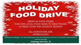 Holiday Food Drive
BRING IN FOOD ITEMS
FOR OUR LOCAL FOOD BANK TO HELP THOSE
IN NEED OVER THE HOLIDAY SEASON
ALL DONATIONS ARE
APPRECIATED
Homeroom Challenge- the class that brings in the most food items will win a Tim Horton’s treat of donuts
and hot chocolate
Challenge starts Dec. 12
 
