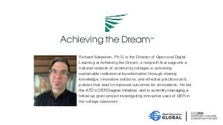 Richard Sebastian, Ph.D. is the Director of Open and Digital
Learning at Achieving the Dream, a nonprofit that supports a
national network of community colleges in achieving
sustainable institutional transformation through sharing
knowledge, innovative solutions, and effective practices and
policies that lead to improved outcomes for all students. He led
the ATD’s OER Degree Initiative, and is currently managing a
follow-up grant project investigating innovative uses of OER in
the college classroom.
 