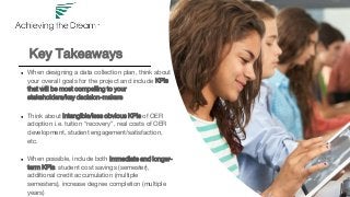 Key Takeaways
● When designing a data collection plan, think about
your overall goals for the project and include KPIs
that will be most compelling to your
stakeholders/key decision-makers
● Think about intangible/less obvious KPIs of OER
adoption i.e. tuition “recovery”, real costs of OER
development, student engagement/satisfaction,
etc.
● When possible, include both immediate and longer-
term KPIs: student cost savings (semester),
additional credit accumulation (multiple
semesters), increase degree completion (multiple
years)
 