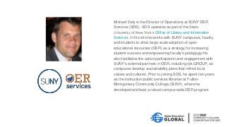 Michael Daly is the Director of Operations at SUNY OER
Services (SOS). SOS operates as part of the State
University of New York’s Office of Library and Information
Services. In his role he works with SUNY campuses, faculty,
and students to drive large-scale adoption of open
educational resources (OER) as a strategy for increasing
student success and empowering faculty's pedagogy.He
also facilitates the active participation and engagement with
SUNY's external partners in OER, including rpk GROUP, as
campuses develop sustainability plans that reflect local
values and cultures. Prior to joining SOS, he spent ten years
as the instruction/public services librarian at Fulton-
Montgomery Community College (SUNY), where he
developed and lead a robust campus-wide OER program
 