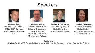 Speakers
Michael Daly
Director of Operations,
SUNY OER Services
State University of New
York
Michael Mills
Vice President of the
Office of E-Learning,
Innovation and
Teaching Excellence
Montgomery College
Richard Sebastian
Director, Open and
Digital Learning
Achieving the Dream
Judith Sebesta
Executive Director
Digital Higher
Education Consortium
of Texas (DigiTex)
Moderator:
Nathan Smith, OER Faculty-in-Residence and Philosophy Professor, Houston Community College
 