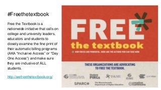 #Freethetextbook
Free the Textbook is a
nationwide initiative that calls on
college and university leaders,
educators and students to
closely examine the fine print of
their automatic billing programs
(AKA “Inclusive Access” or “Day
One Access”) and make sure
they are inclusive of ALL
students.
http://wefreethetextbook.org/
 