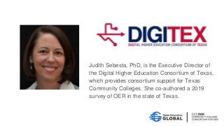 Judith Sebesta, PhD, is the Executive Director of
the Digital Higher Education Consortium of Texas,
which provides consortium support for Texas
Community Colleges. She co-authored a 2019
survey of OER in the state of Texas.
 