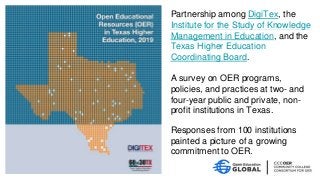 Partnership among DigiTex, the
Institute for the Study of Knowledge
Management in Education, and the
Texas Higher Education
Coordinating Board.
A survey on OER programs,
policies, and practices at two- and
four-year public and private, non-
profit institutions in Texas.
Responses from 100 institutions
painted a picture of a growing
commitment to OER.
 