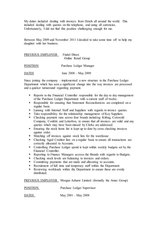 My duties included dealing with invoices from Hotels all around the world. This
included dealing with queries on the telephone, and using all currencies.
Unfortunately, I did not find this position challenging enough for me.
Between May 2009 and November 2011 I decided to take some time off to help my
daughter with her business.
PREVIOUS EMPLOYER Findel Direct
Online Retail Group
POSITION Purchase Ledger Manager
DATES June 2008 – May 2009
Since joining the company – implemented a new structure to the Purchase Ledger
Department which has seen a significant change into the way invoices are processed
and a quicker turnaround regarding payment.
 Reports to the Financial Controller responsible for the day to day management
of the Purchase Ledger Department with a current staff of twelve.
 Responsible for ensuring that Statement Reconciliations are completed on a
regular basis.
 Liaising with Internal Staff and Suppliers with regards to invoice queries.
 Take responsibility for the relationship management of Key Suppliers.
 Checking payment runs across four brands including Kitbag, Cotswold
Company, Confetti and Letterbox, to ensure that all invoices are valid and any
queries which may have been missed by Clerks are addressed.
 Ensuring the stock items list is kept up to date by cross checking invoices
against order.
 Matching off invoices against stock lists for the warehouse
 Checking Aged Creditor lists on a regular basis to ensure all transactions are
correctly allocated to Accounts.
 Controlling Purchase Ledger spend is kept within weekly budgets set by the
Financial Controller.
 Reporting to Finance Managers accross the Brands with regards to Budgets.
 Checking stock levels are balancing to invoices and orders.
 Committing payments that are made and allocating to accounts.
 Recruitment of full time and temporary staff within the Department
 Reviewing workloads within the Department to ensure these are evenly
distributed.
PREVIOUS EMPLOYER Morgan Ashurst Limited (formally the Amec Group)
POSITION Purchase Ledger Supervisor
DATES May 2001 – May 2008
 
