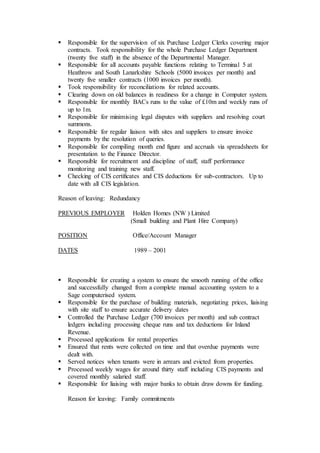  Responsible for the supervision of six Purchase Ledger Clerks covering major
contracts. Took responsibility for the whole Purchase Ledger Department
(twenty five staff) in the absence of the Departmental Manager.
 Responsible for all accounts payable functions relating to Terminal 5 at
Heathrow and South Lanarkshire Schools (5000 invoices per month) and
twenty five smaller contracts (1000 invoices per month).
 Took responsibility for reconciliations for related accounts.
 Clearing down on old balances in readiness for a change in Computer system.
 Responsible for monthly BACs runs to the value of £10m and weekly runs of
up to 1m.
 Responsible for minimising legal disputes with suppliers and resolving court
summons.
 Responsible for regular liaison with sites and suppliers to ensure invoice
payments by the resolution of queries.
 Responsible for compiling month end figure and accruals via spreadsheets for
presentation to the Finance Director.
 Responsible for recruitment and discipline of staff, staff performance
monitoring and training new staff.
 Checking of CIS certificates and CIS deductions for sub-contractors. Up to
date with all CIS legislation.
Reason of leaving: Redundancy
PREVIOUS EMPLOYER Holden Homes (NW ) Limited
(Small building and Plant Hire Company)
POSITION Office/Account Manager
DATES 1989 – 2001
 Responsible for creating a system to ensure the smooth running of the office
and successfully changed from a complete manual accounting system to a
Sage computerised system.
 Responsible for the purchase of building materials, negotiating prices, liaising
with site staff to ensure accurate delivery dates
 Controlled the Purchase Ledger (700 invoices per month) and sub contract
ledgers including processing cheque runs and tax deductions for Inland
Revenue.
 Processed applications for rental properties
 Ensured that rents were collected on time and that overdue payments were
dealt with.
 Served notices when tenants were in arrears and evicted from properties.
 Processed weekly wages for around thirty staff including CIS payments and
covered monthly salaried staff.
 Responsible for liaising with major banks to obtain draw downs for funding.
Reason for leaving: Family commitments
 