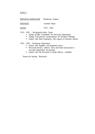 PAGE 3
PREVIOUS EMPLOYER Wainhomes Limited
POSITION Assistant Buyer
DATES 1976 – 1989
1976 – 1982 - Receptionist/Audio Typist
 Typing up bills of quantities for Surveying Department
 Typing of all general correspondence for Technical Manager
 Liaised with Sales Negotiators with regards to Customer choices.
1982 – 1989 - Purchasing Department
 Liaised with Suppliers and negotiated prices.
 Processed invoices, delivery notes and orders and passed to
Accounts Department for payment.
 Liaised with Site Personnel to obtain delivery schedules
Reason for leaving: Relocation
 