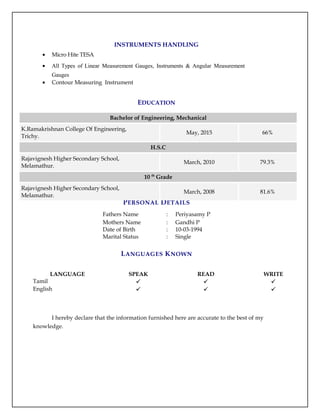 INSTRUMENTS HANDLING
• Micro Hite TESA
• All Types of Linear Measurement Gauges, Instruments & Angular Measurement
Gauges
• Contour Measuring Instrument
EDUCATION
PERSONAL DETAILS
Fathers Name : Periyasamy P
Mothers Name : Gandhi P
Date of Birth : 10-03-1994
Marital Status : Single
LANGUAGES KNOWN
LANGUAGE SPEAK READ WRITE
Tamil   
English   
I hereby declare that the information furnished here are accurate to the best of my
knowledge.
Bachelor of Engineering, Mechanical
K.Ramakrishnan College Of Engineering,
Trichy.
May, 2015 66%
H.S.C
Rajavignesh Higher Secondary School,
Melamathur.
March, 2010 79.3%
10 th
Grade
Rajavignesh Higher Secondary School,
Melamathur.
March, 2008 81.6%
 