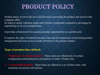 Product policy involves the set of all decisions concerning the product and services that
company offers.
Its helps to satisfy customer needs and to build a sustainable competitive advantage by
capitalizing on its core competencies.
It provides a framework for assessing product opportunities on a global scale.
It explores the types of industrial product lines and the importance of anchoring product
management decisions on an accurate definition of the product market.
Types of product lines defined:
1. Proprietary or catalog products : These items are offered only in certain
configuration and produced in anticipation of orders. Product line.
2. Custom-built products. These items are offered as a set of basic units, with
numerous accessories and options.
 