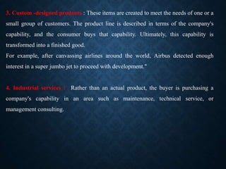 3. Custom -designed products : These items are created to meet the needs of one or a
small group of customers. The product line is described in terms of the company's
capability, and the consumer buys that capability. Ultimately, this capability is
transformed into a finished good.
For example, after canvassing airlines around the world, Airbus detected enough
interest in a super jumbo jet to proceed with development."
4. Industrial services : Rather than an actual product, the buyer is purchasing a
company's capability in an area such as maintenance, technical service, or
management consulting.
 