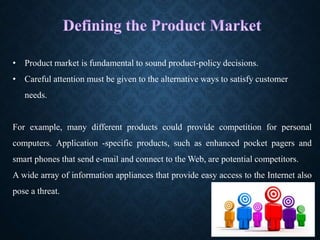 • Product market is fundamental to sound product-policy decisions.
• Careful attention must be given to the alternative ways to satisfy customer
needs.
For example, many different products could provide competition for personal
computers. Application -specific products, such as enhanced pocket pagers and
smart phones that send e-mail and connect to the Web, are potential competitors.
A wide array of information appliances that provide easy access to the Internet also
pose a threat.
 