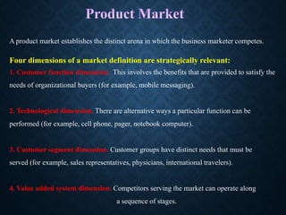 A product market establishes the distinct arena in which the business marketer competes.
Four dimensions of a market definition are strategically relevant:
1. Customer function dimension: This involves the benefits that are provided to satisfy the
needs of organizational buyers (for example, mobile messaging).
2. Technological dimension. There are alternative ways a particular function can be
performed (for example, cell phone, pager, notebook computer).
3. Customer segment dimension. Customer groups have distinct needs that must be
served (for example, sales representatives, physicians, international travelers).
4. Value added system dimension. Competitors serving the market can operate along
a sequence of stages.
 