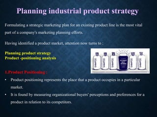 Formulating a strategic marketing plan for an existing product line is the most vital
part of a company's marketing planning efforts.
Having identified a product market, attention now turns to :
Planning product strategy
Product -positioning analysis
1.Product Positioning :
• Product positioning represents the place that a product occupies in a particular
market.
• It is found by measuring organizational buyers' perceptions and preferences for a
product in relation to its competitors.
 