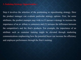3. Isolating Strategy Opportunities :
Step 6 involves the selection of the positioning or repositioning strategy. Here
the product manager can evaluate particular strategy options. First, for some
attributes, the product manager may wish to (1) pursue a strategy to increase the
importance of an at- tribute to customers and (2) increase the difference between
the competition's and the firm's products. For example, the importance of an
attribute such as customer training might be elevated through marketing
communications emphasizing how the potential buyer can increase the efficiency
and employee performance through the firm’s training.
 