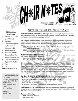 DECEMBER 9, 2009
                                                                     7:00-8:30 PM


                                          NOTES FROM PASTOR DAVE
        REHEARSAL
         SCHEDULE             CHOIR GROWTH GROUPS meet tonight. As you meet together, you may talk about
                              your plans for Christmas. In light of last Sunday’s message, consider the question, ―What will
1.   O Come All Ye Faith-     you be doing this month to leave a legacy of love?‖
     ful, HFPW, p90
                              NOVEMBER HONOR ROLL: Congratulations and appreciation goes to those faithful
2.   Sing Noel                singers who were able to maintain exemplary attendance during the month of November.
3.   Christmas Glory Med-     Please choose the chocolate treat of your choice if you name is on the November Honor
     ley, The Spirit of       Roll…
                                  100%: Ben Arndt, Dave Arndt, Debbie Arndt, Bob Forney, Roberta Hurt, Judy Jones, Jane
     Christmas, p120                    Keller, Rick Swindler
4.   Festival of Carols           80%: Don Chase, Becky Dearth, Woody Gurney, Anita Lynn, Dave P Miller, John Moore,
                                        Florence Myers, Shirley Peery, Lacy Redmond, Janet Tremain
5.   Don’t Save It All for
   Christmas Day, The         CHRISTMAS MINI-CONCERTS? I have been able to schedule two mini-concerts at area
                              care centers. Please reserve these dates:
   Spirit of Christmas, p38
                                  Mon., Dec. 14, 6:30pm at Oregon City Care Center
6. Come and See What’s            Wed., Dec. 16, 6:30pm at McLaughlin Place Senior Living
   Happenin’ In the Barn
                              Christmas Dessert Theatre - Four Tickets to Christmas Chorus – THANK YOU to all who
7. TBA                        gave of your time and talent to present this excellent Christmas gift to our church family and
8. TBA                        friends. In a few days, I’ll be sending you a letter detailing some of the spiritual and other
                              results from our dessert theatre ministry. Also, you are cordially invited to attend a CAST
** Growth Groups **
                              PARTY next Monday, Dec. 14 after we get back from our mini-concert at OC Care Center.
                              The Cast /Crew Party will start at 7:30pm, when we’ll view a DVD recording of our perform-
                              ance. Bring snacks to share!
     ANTHEM SCHEDULE
                              SUNDAY CHOIR REHEARSAL SCHEDULE will be modified the next few weeks:
 DECEMBER                      Mon., Dec. 14, 6:30pm Christmas Mini-Concert at Oregon City Care Center
 13—Sing Noel w/African        Wed., Dec. 16, 6:30pm at McLaughlin Place, 7:30-8:30pm at OCEC
 Noel & Go, Tell It On         Wed., Dec. 23 – no rehearsal
 the Mountain                  Wed., Dec. 30 – no rehearsal
 20—Christmas Glory            Wed., Jan. 6, 7:00-8:30pm –regular weekly rehearsal schedule resumes
 Medley
 28—No Choir                  CHOIR NOTES ON LINE: Remember that you can always find our weekly Choir Notes
                              on line. Go to www.ocec.net and find the Ministries link. Select ―Music‖, and you’ll find there a
                              PDF of the most recent Choir Notes.
 JANUARY
 3—No Choir                   December Birthdays:
                                 Rod Lucich 12/9 (TODAY)
                                 John Moore 12/17
 