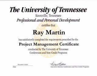 The University ofTennessee
Date
Knoxville,Tennessee
ProfessionalandPersonalDevelopment
certifies that
Ray Martin
has satisfactorilycompleted the requirements prescribed forthe
Project Management Certificate
conducted by The University of Tennessee
Conferences and Non-Credit Programs
December 9, 2015 ~bw~
Executive Director, Conferences and Non-Credit Programs
 