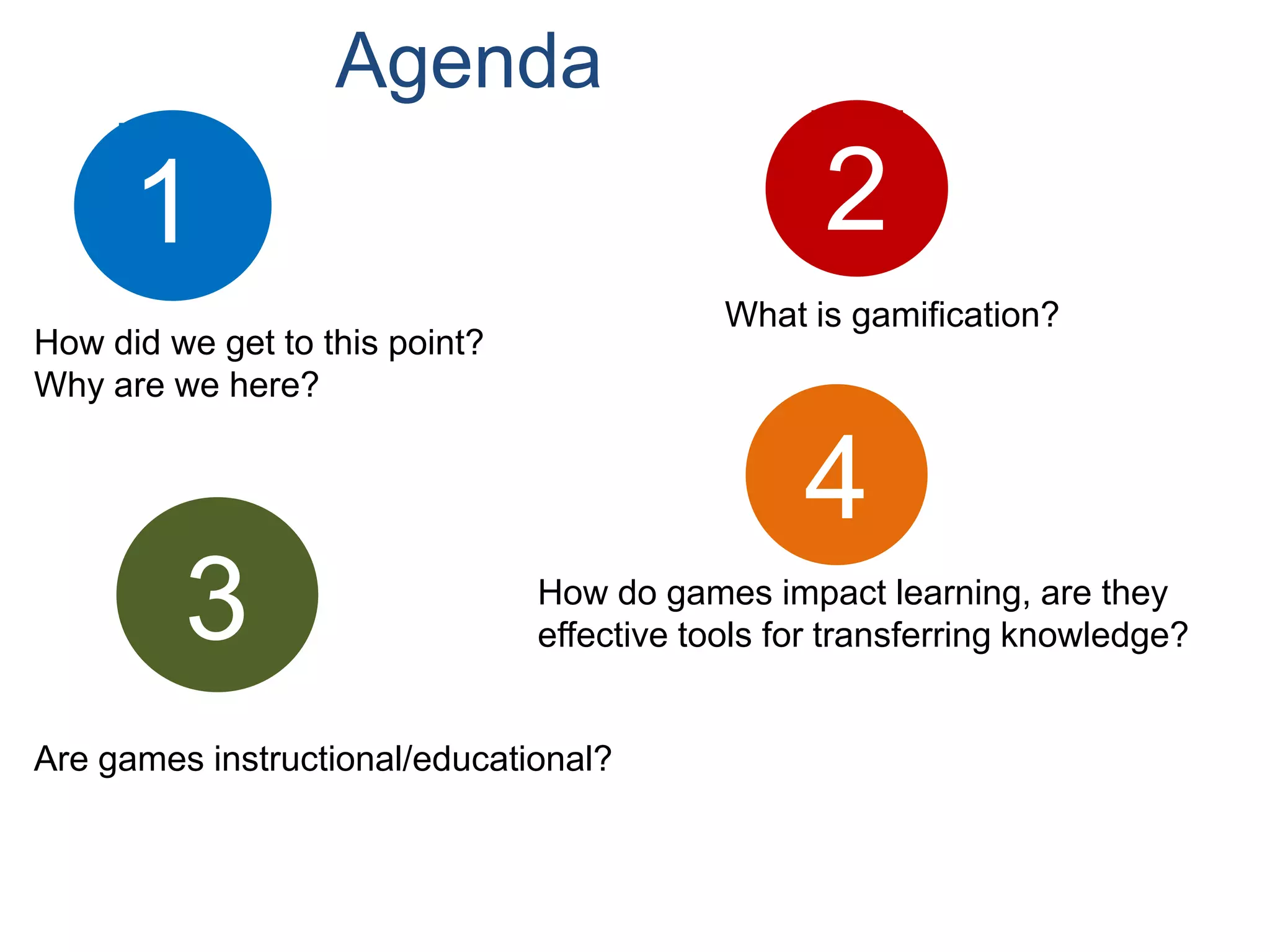 Agenda
      1                                           2
                                            What is gamification?
How did we get to this point?
Why are we here?


                                                 4
         3                      How do games impact learning, are they
                                effective tools for transferring knowledge?


Are games instructional/educational?
 