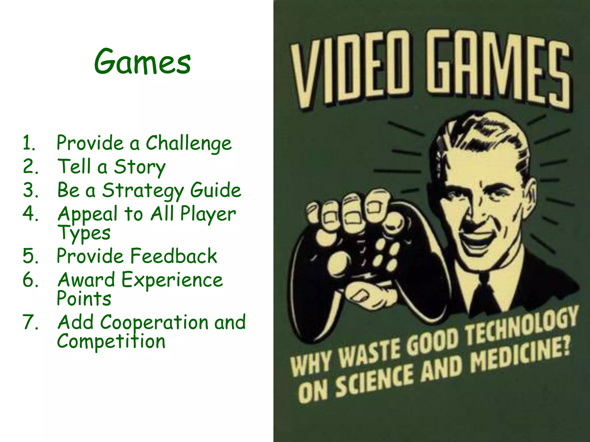 Games

1. Provide a Challenge
2. Tell a Story
3. Be a Strategy Guide
4. Appeal to All Player
   Types
5. Provide Feedback
6. Award Experience
   Points
7. Add Cooperation and
   Competition
 