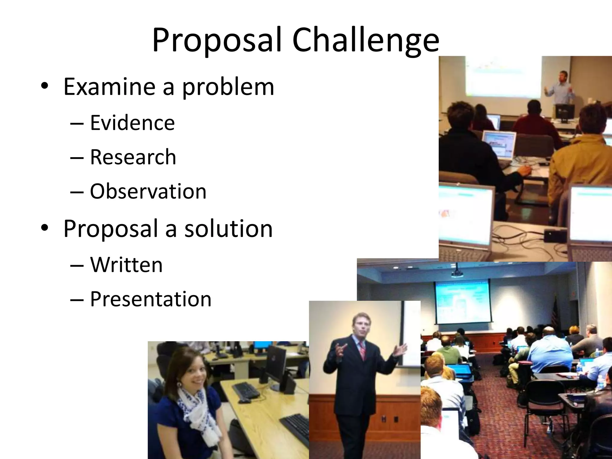 Proposal Challenge
• Examine a problem
  – Evidence
  – Research
  – Observation
• Proposal a solution
  – Written
  – Presentation
 