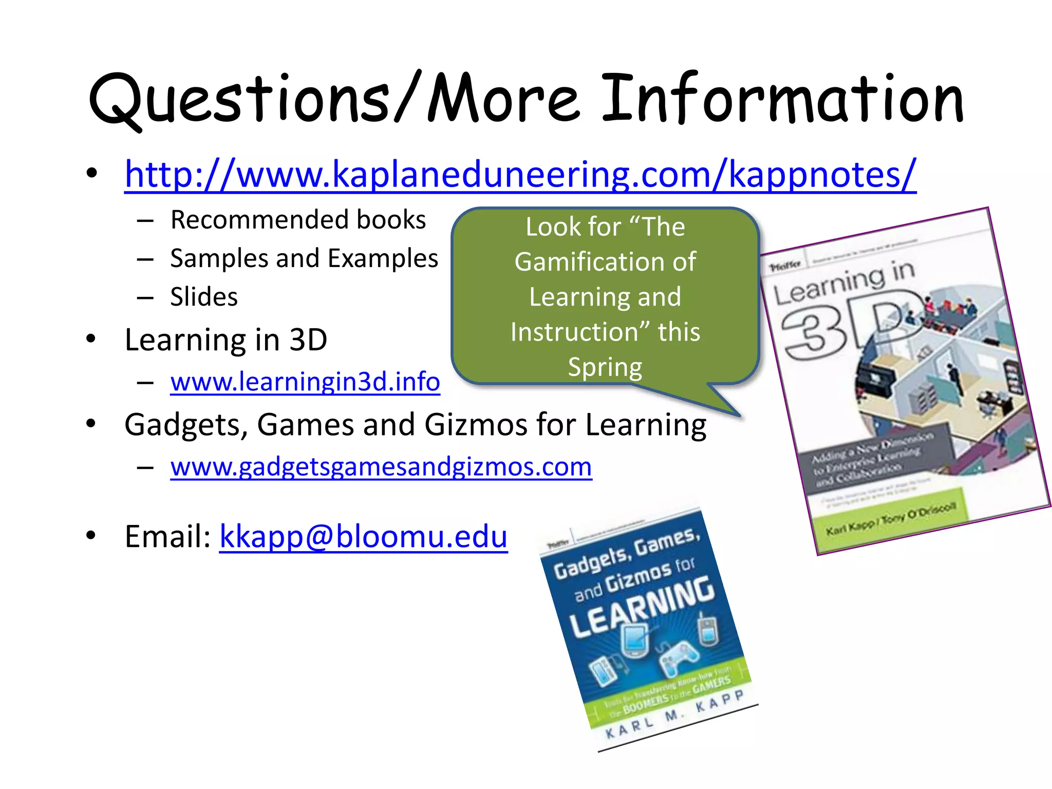 Questions/More Information
• http://www.kaplaneduneering.com/kappnotes/
   – Recommended books         Look for “The
   – Samples and Examples     Gamification of
   – Slides                    Learning and
• Learning in 3D             Instruction” this
                                  Spring
   – www.learningin3d.info
• Gadgets, Games and Gizmos for Learning
   – www.gadgetsgamesandgizmos.com

• Email: kkapp@bloomu.edu
 