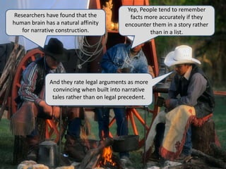 Yep, People tend to remember
 Researchers have found that the             facts more accurately if they
human brain has a natural affinity         encounter them in a story rather
    for narrative construction.                     than in a list.




              And they rate legal arguments as more
               convincing when built into narrative
               tales rather than on legal precedent.
 