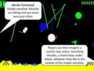 Missile Command.
Simple storyline: Missiles
 are falling and you must
     save your cities.




                                Players can then imagine a
                              nuclear war, aliens launching
                               missiles, a moon base under
                             attack, whatever they like in the
                             context of the simple storyline.
 