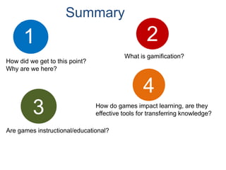 Summary
      1                                           2
                                          What is gamification?
How did we get to this point?
Why are we here?


                                                 4
         3                      How do games impact learning, are they
                                effective tools for transferring knowledge?

Are games instructional/educational?
 