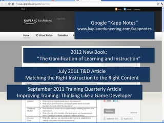 Google “Kapp Notes”
                          www.kaplaneduneering.com/kappnotes




                      2012 New Book:
        “The Gamification of Learning and Instruction”

                 July 2011 T&D Article
   Matching the Right Instruction to the Right Content

    September 2011 Training Quarterly Article
Improving Training: Thinking Like a Game Developer
 