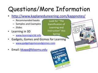 Questions/More Information
• http://www.kaplaneduneering.com/kappnotes/
   – Recommended books         Look for “The
   – Samples and Examples     Gamification of
   – Slides                    Learning and
• Learning in 3D             Instruction” this
                                  Spring
   – www.learningin3d.info
• Gadgets, Games and Gizmos for Learning
   – www.gadgetsgamesandgizmos.com

• Email: kkapp@bloomu.edu
 