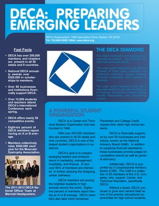 DECA: PREPARING
  EMERGING LEADERS
                           DECA Headquarters: 1908 Association Drive, Reston, VA 20191
                           Tel: 703-860-5000 I Web: www.deca.org


     Fast Facts                                                     THE DECA DIAMOND
 DECA has over 200,000                                              The DECA Diamond is the organization’s
 members, and chapters                                              international symbol. The Diamond has
 are present in all 50                                              both inner and outer points.
 states and 9 countries.
                                                                    The inner points represent what DECA’s
 National DECA annual-                                              Program of Study does: Integrates into
 ly awards over                                                     Classroom Instruction, Applies Learning,
 $300,000 in scholar-                                               Promotes Competition, and Connects to
 ships to members.                                                  Business.

 Over 60 businesses                                                 The outer points represent what DECA
 and institutions finan-                                            prepares students to become: Academical-
 cially support DECA.                                               ly Prepared, Community Oriented, Profes-
                                                                    sionally Responsible, and Experienced
 Over 15,000 students                                               Leaders.
 and teachers attend
 DECA’s International
 Conference each
 spring.                     A POWERFUL STUDENT
 DECA offers nearly 50
                             ORGANIZATION
 competitive events.                 DECA is a Career and Tech-       Placement and College Credit
                             nical Student Organization that was      classes than other high school stu-
 Eight-six percent of        founded in 1946.                         dents.
 DECA members report
 having an A or B aver-              With over 200,000 members                DECA is financially support-
 age.                        who are present in all 50 states and     ed by over 60 businesses and insti-
                             nine countries, DECA is one of the       tutions, known as the National
 Members collectively
                             largest student organizations in ex-     Advisory Board (NAB). In addition
 raise $500,000 each
 year for the Muscular       istence.                                 to supplying financial assistance,
 Dystrophy Association.             DECA’s goal is to prepare         these businesses provide judges for
                             emerging leaders and entrepre-           competitive events as well as gener-
                             neurs in marketing, management,          al advocacy.
                             hospitality, and finance. In fact,               Additionally, DECA is sup-
                             over 85% of members are interest-        ported by a Congressional Advisory
                             ed in further studying the foregoing     Board (CAB). The CAB is a collec-
                             career pathways.                         tion of 30 members of the U.S. Con-
                                                                      gress who support Career and
                                     DECA members are among           Technical Education, specifically
                             the brightest students in high           DECA.
The 2011-2012 DECA Na-       schools around the world. Eighty-                Without a doubt, DECA con-
tional Officer Team at       five percent of members report hav-      tinues to grow and cement itself as
Marriott Headquarters.       ing an A or B average. DECA mem-         one of the premier educational op-
                             bers also take more Advanced             portunities for high school students.
 