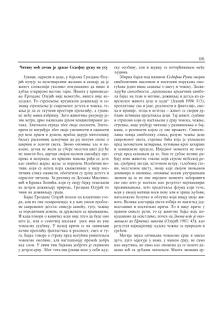 ^itavu no} de~ak je dr`ao Sedefnu ru`u na uhu
Junaci, odrasli i deca, u bajkama Grozdane Olu-
ji} putuju za neostvarenim `eqama i saznaju da je
`ivot slo`eniji ukoliko poku{avamo da vi{e i
dubqe otkrijemo wegove tajne. Ni{ta u pripoveda-
wu Grozdane Oluji} nije nemogu}e, ni{ta nije ne-
qudsko. To stremqewe vrhunskom do`ivqaju i sa-
znawu stremqewe je savremenog deteta i ~oveka, te-
`wa je da se sku~eni prostori prevazi|u, a grani-
ce me}u wima izbri{u. Zato `ivotiwe razumeju je-
zik vetra, drvo o`ivqava duhom hendikepiranog de-
~aka, Zlatokosa strada zbog svoje oholosti, Zlato-
prsta se nagra|uje zbog svoje ume{nosti i odanosti
jer veze srcem i du{om, vrabac daruje mitolo{ku
biqku raskovnik devoj~ici da joj ispuni snove o
{irini i lepoti sveta. Zvono opomiwe zle i pa-
kosne, de~ak ne `eli da ubere mese~ev cvet jer }e
mu naneti bol, cvr~ci svojom pesmom savla|uju pre-
preke i nepravde, iz crvenih makova ra|a se dete
kao simbol `arke `eqe za porodom. Neobi~ni mo-
tivi, koji su ispod pera kwi`evnice u vidu poe-
ti~nih slika o`iveli, obogatili su du{u deteta i
odraslog ~itaoca. Za razliku od Desanke Maksimo-
vi} i Branka ]opi}a, koji su svoju bajku temeqili
na de~jem do`ivqaju prirode, Grozdana Oluji} to
~ini na do`ivqaju grada.
Bajke Grozdane Oluji} polaze od klasi~nih uzo-
ra, ali ih ona osavremewuje i u wih unosi proble-
me savremenog deteta: opisuje samo}u, tugu, ~e`wu
za porodi~nim domom, za dru`ewem sa vr{wacima.
I kada govori o kami~ku koji nije hteo da bude ono
{to je, ili o samotnoj {koqki uvek ima na umu
~ovekovu sudbinu. U wenoj pri~i se na zanimqiv
na~in prepli}u fantastika i realnost, smeh i tu-
ga. Bajke govore o strahu pred mogu}im uni{tewem
~ovekove okoline, ali nagla{avaju premo} dobra
nad zlom. U svim tim bajkama dobrota je skrivena
u de~jem srcu. Zbog toga svi junaci nose u sebi qud-
sku osobinu, ali i `udwu za potvr|ivawem me|u
qudima.
Zbirka bajki pod nazivom Sedefna Ru`a svojim
simboli~nim naslovom i poetskim porukama omo-
gu}ava jedno vi{e saznawe o svetu i ~oveku. Zahva-
quju}i sposobnosti ,,preno{ewa arhai~nih simbo-
la bajke na teme i motive, do`ivqaj i detaq iz sa-
vremenog `ivota dece i qudi“ (Jekni} 1994: 113),
preplitawe sna i jave, realnosti i fantazije, sme-
ha i ironije, zgoda i nezgoda – `ivot se svojim du-
bqim istinama predstavqa deci. Taj `ivot, sudbine
i strahovi koji su nastaweni u srcu ~oveka, ~e`we,
strepwe, nade upu}uju ~itaoce u razmi{qawe o baj-
kama, o realnosti kojom su ove pro`ete. Spisate-
qica osvaja simboliku slika, razume ~e`we dece
savremenog sveta, strepwe bi}a koje je upla{eno
pred zagonetkom zatvarawa, putovawa kroz za~arane
i zami{qene predele. Nijednog momenta ne posu-
staje pred saznawem da te, ba{ te dubqe istine ra-
|aju nove `ivotne tokove koji streme nebeskoj re-
ci, srebrnoj zvezdi, isto~nom vetru, galebovoj ste-
ni, mese~evom cvetu, zvonu koje svojom zvowavom
dominira i opomiwe, opomiwe nekim unutra{wim
zvonom da se ne sme nijednog momenta zaboraviti
sve ono {to je nastalo kao rezultat najtananijih
pre`ivqavawa, {to predstavqa fluid koji te~e,
koji u svojoj matici nosi penu ali i zrnca qubavi,
natalo`ene belutke i oblutke koji imaju svoje `i-
vote. Velika alegorija sveta izbija iz naizgled jed-
nostavnih i poeti~kih pri~a. To i nisu pri~e u
pravom smislu re~i, to su `ivotne bajke koje po-
ku{avamo da osvetlimo, po~ev od Zvona koje je opo-
miwalo do Crvenih makova (Oluji} 1981: 43), kao
rezultat najiskrenije qudske ~e`we za prirodom i
sre}om.
Magija zvuka op~iwava ~ovekovo srce i misao
dugo, dugo odjekuje u nama, u na{em srcu, ne samo
kao akustika, ne samo kao opomena da se ne{to de-
{ava ve} sa dubqim zna~ewem. Mnoga zvowava sr-
101
 