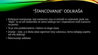 “ŠTANCOVANJE” ODLIKAŠA
• Kriterijum ocenjivanja, koji nastavnici nisu ni izmislili ni ustanovili, jeste sve
“blaži”, to se od nastavnika ne samo očekuje već i imperativno traži (naravno
ne javno).
• To je vrlo problematično i štetno na duge staze.
• Znanje – loše, a iz škola izlazi ogroman broj vukovaca, nema slabijeg uspeha
od vrlo dobrog!
• Štancovanje odlikaša.
 