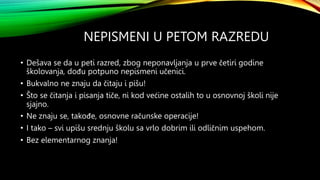 NEPISMENI U PETOM RAZREDU
• Dešava se da u peti razred, zbog neponavljanja u prve četiri godine
školovanja, dođu potpuno nepismeni učenici.
• Bukvalno ne znaju da čitaju i pišu!
• Što se čitanja i pisanja tiče, ni kod većine ostalih to u osnovnoj školi nije
sjajno.
• Ne znaju se, takođe, osnovne računske operacije!
• I tako – svi upišu srednju školu sa vrlo dobrim ili odličnim uspehom.
• Bez elementarnog znanja!
 