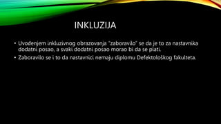 INKLUZIJA
• Uvođenjem inkluzivnog obrazovanja “zaboravilo” se da je to za nastavnika
dodatni posao, a svaki dodatni posao morao bi da se plati.
• Zaboravilo se i to da nastavnici nemaju diplomu Defektološkog fakulteta.
 
