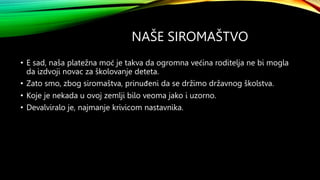 NAŠE SIROMAŠTVO
• E sad, naša platežna moć je takva da ogromna većina roditelja ne bi mogla
da izdvoji novac za školovanje deteta.
• Zato smo, zbog siromaštva, prinuđeni da se držimo državnog školstva.
• Koje je nekada u ovoj zemlji bilo veoma jako i uzorno.
• Devalviralo je, najmanje krivicom nastavnika.
 