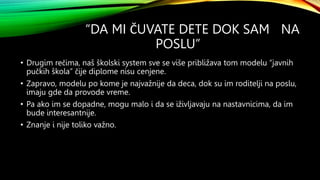 “DA MI ČUVATE DETE DOK SAM NA
POSLU”
• Drugim rečima, naš školski system sve se više približava tom modelu “javnih
pučkih škola” čije diplome nisu cenjene.
• Zapravo, modelu po kome je najvažnije da deca, dok su im roditelji na poslu,
imaju gde da provode vreme.
• Pa ako im se dopadne, mogu malo i da se iživljavaju na nastavnicima, da im
bude interesantnije.
• Znanje i nije toliko važno.
 