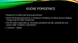 KUĆNE POMOĆNICE
• Nastavnici tu dođu kao kućne pomoćnice.
• Samo što kućne pomoćnice, u razvijenim zemljama, za takav posao zarađuju
mnogo više od naših nastavnika.
• Od tih naših nastavnika se, verovatno još jedino od njih, očekuje da svoj
posao rade “iz ljubavi i posvećeno”.
• I naravno – džabe.
 