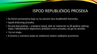 ISPOD REPUBLIČKOG PROSEKA
• Sa ličnim primanjima koja su na samom dnu budžetskih korisnika.
• Ispod državnog proseka.
• Za one koji počinju – značajno ispod, dok se nastavnik sa 30 godina radnog
staža i fakultetskom diplomom približio ovom proseku, ali ga ne dostiže.
• I to svi znaju.
• A živimo u vremenu kada se vrednosni sistem radikalno promenio.
 