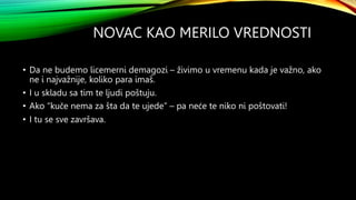 NOVAC KAO MERILO VREDNOSTI
• Da ne budemo licemerni demagozi – živimo u vremenu kada je važno, ako
ne i najvažnije, koliko para imaš.
• I u skladu sa tim te ljudi poštuju.
• Ako “kuče nema za šta da te ujede” – pa neće te niko ni poštovati!
• I tu se sve završava.
 