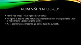 NEMA VIŠE “LAF U SRCU”
• Nema više onoga – važno je da si “laf u srcu”.
• Mnogima je žao što se taj nekadašnji vrednosni sistem toliko promenio, imao
je nešto moćno i produhovljeno u sebi.
• Ali se promenio i ne možemo ga, bar ne tako skoro, vratiti.
 