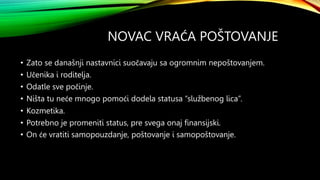 NOVAC VRAĆA POŠTOVANJE
• Zato se današnji nastavnici suočavaju sa ogromnim nepoštovanjem.
• Učenika i roditelja.
• Odatle sve počinje.
• Ništa tu neće mnogo pomoći dodela statusa “službenog lica”.
• Kozmetika.
• Potrebno je promeniti status, pre svega onaj finansijski.
• On će vratiti samopouzdanje, poštovanje i samopoštovanje.
 