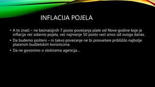 INFLACIJA POJELA
• A to znači – ne beznačajnih 7 posto povećanja plate od Nove godine koje je
inflacija već odavno pojela, već najmanje 50 posto veći iznos od ovoga danas.
• Da budemo pošteni – ni takvo povećanje ne bi prosvetare približilo najbolje
plaćenim budžetskim korisnicima.
• Da ne govorimo o stotinama agencija…
 