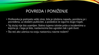POVREDA I PONIŽENJE
• Profesorka je pretrpela veliki stres, bila je izložena napadu, ponižena je i
povređena, uz dodatni publicitet, a posledice će sigurno dugo trajati.
• Taj slučaj nije bio usamljen. Stalno čujemo istinite priče o incidentima u
kojima je, i toga je bilo, nastavnicima bio ugrožen čak i goli život.
• Šta reći ako učenica na svoju nastavnicu nasrne nožem?
 