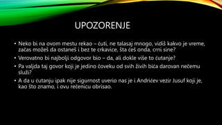 UPOZORENJE
• Neko bi na ovom mestu rekao – ćuti, ne talasaj mnogo, vidiš kakvo je vreme,
začas možeš da ostaneš i bez te crkavice, šta ćeš onda, crni sine?
• Verovatno bi najbolji odgovor bio – da, ali dokle više to ćutanje?
• Pa valjda taj govor koji je jedino čoveku od svih živih bića darovan nečemu
služi?
• A da u ćutanju ipak nije sigurnost uverio nas je i Andrićev vezir Jusuf koji je,
kao što znamo, i ovu rečenicu obrisao.
 