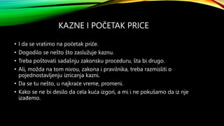 KAZNE I POČETAK PRICE
• I da se vratimo na početak priče.
• Dogodilo se nešto što zaslužuje kaznu.
• Treba poštovati sadašnju zakonsku proceduru, šta bi drugo.
• Ali, možda na tom nivou, zakona i pravilnika, treba razmisliti o
pojednostavljenju izricanja kazni.
• Da se tu nešto, u najkraće vreme, promeni.
• Kako se ne bi desilo da cela kuća izgori, a mi i ne pokušamo da iz nje
izađemo.
 