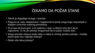 ČEKAMO DA POŽAR STANE
• Takvih je događaja mnogo. I previse.
• Potpuno je, zato, deplasirano i tragikomično posle svega toga raspravljati o
dubljim uzrocima ovakvog ponašanja.
• To je kao da kuća gori, a mi sedimo u njoj i u dilemi smo da li da je
napustimo ili ne, jer postoji mogućnost da će požar možda stati.
• Stoga pomalo užasava kada neko u nekoj tv-emisiji postavi pitanje – možda
kazne ipak nisu najbolje rešenje?
• Dokle više takva pitanja?
 