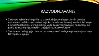 RAZVODNJAVANJE
• Zakonska rešenja omogućila su da se kažnjavanje besprizornih učenika
maksimalno relativizuje, da izricanje kazne zahteva beskrajno administriranje
i niz postupaka koji, u krajnjoj liniji, vode ka razvodnjavanju i neizricanju ne
samo adekvatne već, u nekim slučajevima, nikakve kazne.
• Savremena pedagogija uvek se poziva u pomoć kada je u pitanju opravdanje
takvog (ne)činjenja.
 