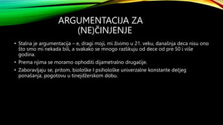 ARGUMENTACIJA ZA
(NE)ČINJENJE
• Stalna je argumentacija – e, dragi moji, mi živimo u 21. veku, današnja deca nisu ono
što smo mi nekada bili, a svakako se mnogo razlikuju od dece od pre 50 i više
godina.
• Prema njima se moramo ophoditi dijametralno drugačije.
• Zaboravljaju se, pritom, biološke I psihološke univerzalne konstante dečjeg
ponašanja, pogotovu u tinejdžerskom dobu.
 